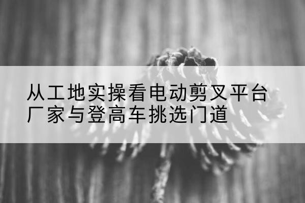 裕安电动剪叉升降平台厂家-从工地实操看电动剪叉平台厂家与登高车挑选门道