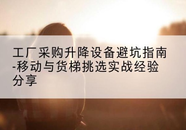 裕安移动式升降机怎么选-工厂采购升降设备避坑指南-移动与货梯挑选实战经验分享