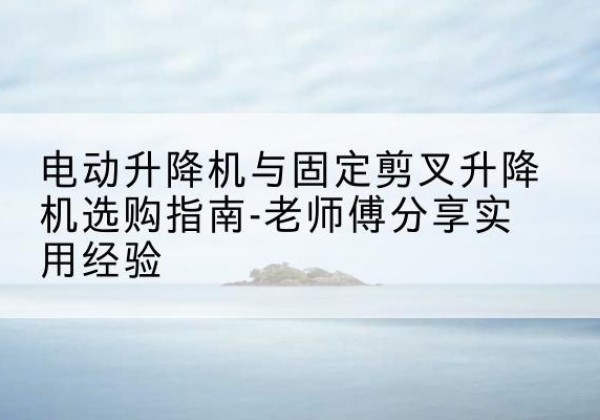 裕安电动升降机怎么选-电动升降机与固定剪叉升降机选购指南-老师傅分享实用经验