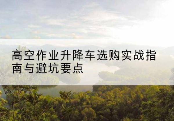 裕安升降车怎么选-高空作业升降车选购实战指南与避坑要点